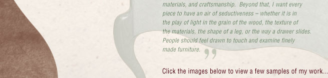 I hope to create furniture that is unique in terms of form, materials, and craftsmanship. Beyond that, I want every piece to have an air of seductiveness – whether it is in the play of light in the grain of the wood, the texture of the materials, the shape of a leg, or the way a drawer slides. People should feel drawn to touch and examine finely made furniture.